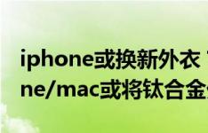 iphone或换新外衣？苹果申请新专利，iphone/mac或将钛合金外衣加身！
