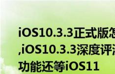 iOS10.3.3正式版怎么样?iOS10.3.3升级教程,iOS10.3.3深度评测:耗电流畅都不错,没有新功能还等iOS11