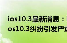 ios10.3最新消息：ios10.3主要更新了啥？ios10.3纠纷引发严重的BUG