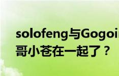 solofeng与Gogoing直播聊天记录曝光 大哥小苍在一起了？
